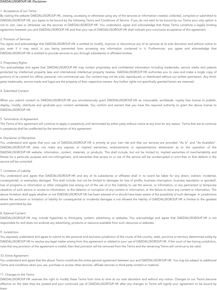 DAEDALUSGROUP.HK Disclaimer
1. Acceptance of our TermsBy visiting the website DAEDALUSGROUP.HK, viewing, accessing or otherwise using any of the services or information created, collected, compiled or submitted to DAEDALUSGROUP.HK, you agree to be bound by the following Terms and Conditions of Service. If you do not want to be bound by our Terms your only option is not to visit, view or otherwise use the services of DAEDALUSGROUP.HK. You understand, agree and acknowledge that these Terms constitute a legally binding agreement between you and DAEDALUSGROUP.HK and that your use of DAEDALUSGROUP.HK shall indicate your conclusive acceptance of this agreement.2. Provision of ServicesYou agree and acknowledge that DAEDALUSGROUP.HK is entitled to modify, improve or discontinue any of its services at its sole discretion and without notice to you even if it may result in you being prevented from accessing any information contained in it. Furthermore, you agree and acknowledge that DAEDALUSGROUP.HK is entitled to provide services to you through subsidiaries or affiliated entities.3. Proprietary RightsYou acknowledge and agree that DAEDALUSGROUP.HK may contain proprietary and confidential information including trademarks, service marks and patents protected by intellectual property laws and international intellectual property treaties. DAEDALUSGROUP.HK authorizes you to view and make a single copy of portions of its content for offline, personal, non-commercial use. Our content may not be sold, reproduced, or distributed without our written permission. Any third-party trademarks, service marks and logos are the property of their respective owners. Any further rights not specifically granted herein are reserved.4..Submitted Content When you submit content to DAEDALUSGROUP.HK you simultaneously grant DAEDALUSGROUP.HK an irrevocable, worldwide, royalty free license to publish, display, modify, distribute and syndicate your content worldwide. You confirm and warrant that you have the required authority to grant the above license to DAEDALUSGROUP.HK.5. Termination of AgreementThe Terms of this agreement will continue to apply in perpetuity until terminated by either party without notice at any time for any reason. Terms that are to continue in perpetuity shall be unaffected by the termination of this agreement.6. Disclaimer of WarrantiesYou understand and agree that your use of DAEDALUSGROUP.HK is entirely at your own risk and that our services are provided "As Is" and "As Available". DAEDALUSGROUP.HK does not make any express or implied warranties, endorsements or representations whatsoever as to the operation of the DAEDALUSGROUP.HK website, information, content, materials, or products. This shall include, but not be limited to, implied warranties of merchantability and fitness for a particular purpose and non-infringement, and warranties that access to or use of the service will be uninterrupted or error-free or that defects in the service will be corrected.7. Limitation of LiabilityYou understand and agree that DAEDALUSGROUP.HK and any of its subsidiaries or affiliates shall in no event be liable for any direct, indirect, incidental, consequential, or exemplary damages. This shall include, but not be limited to damages for loss of profits, business interruption, business reputation or goodwill, loss of programs or information or other intangible loss arising out of the use of or the inability to use the service, or information, or any permanent or temporary cessation of such service or access to information, or the deletion or corruption of any content or information, or the failure to store any content or information. The above limitation shall apply whether or not DAEDALUSGROUP.HK has been advised of or should have been aware of the possibility of such damages. In jurisdictions where the exclusion or limitation of liability for consequential or incidental damages is not allowed the liability of DAEDALUSGROUP.HK is limited to the greatest extent permitted by law.8. External ContentDAEDALUSGROUP.HK may include hyperlinks to third-party content, advertising or websites. You acknowledge and agree that DAEDALUSGROUP.HK is not responsible for and does not endorse any advertising, products or resource available from such resources or websites.9. JurisdictionYou expressly understand and agree to submit to the personal and exclusive jurisdiction of the courts of the country, state, province or territory determined solely by DAEDALUSGROUP.HK to resolve any legal matter arising from this agreement or related to your use of DAEDALUSGROUP.HK. If the court of law having jurisdiction, rules that any provision of the agreement is invalid, then that provision will be removed from the Terms and the remaining Terms will continue to be valid.10. Entire AgreementYou understand and agree that the above Terms constitute the entire general agreement between you and DAEDALUSGROUP.HK. You may be subject to additional Terms and conditions when you use, purchase or access other services, affiliate services or third-party content or material.11. Changes to the TermsDAEDALUSGROUP.HK reserves the right to modify these Terms from time to time at our sole discretion and without any notice. Changes to our Terms become effective on the date they are posted and your continued use of DAEDALUSGROUP.HK after any changes to Terms will signify your agreement to be bound by them.